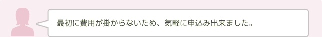 最初に費用が掛からないため、気軽に申込み出来ました。